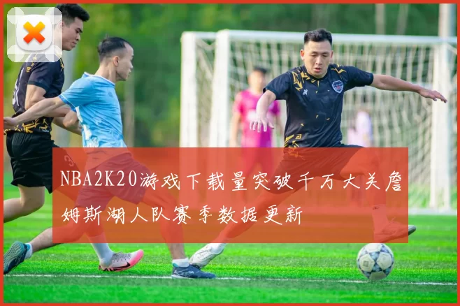 NBA2K20游戏下载量突破千万大关詹姆斯湖人队赛季数据更新