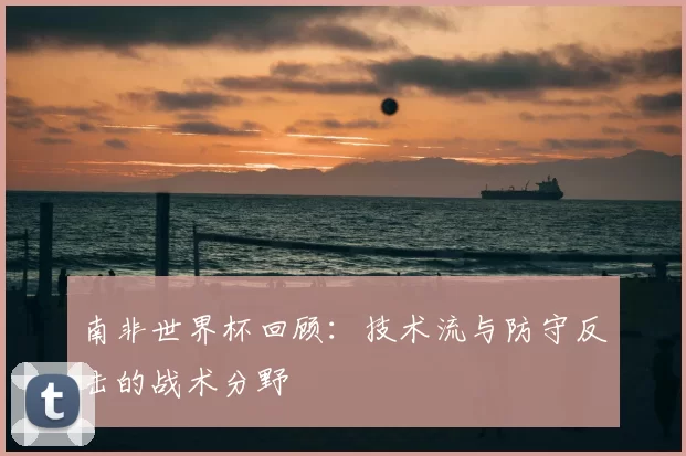 南非世界杯回顾：技术流与防守反击的战术分野