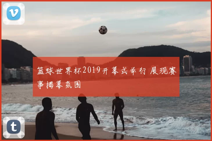 篮球世界杯2019开幕式举行 展现赛事揭幕氛围