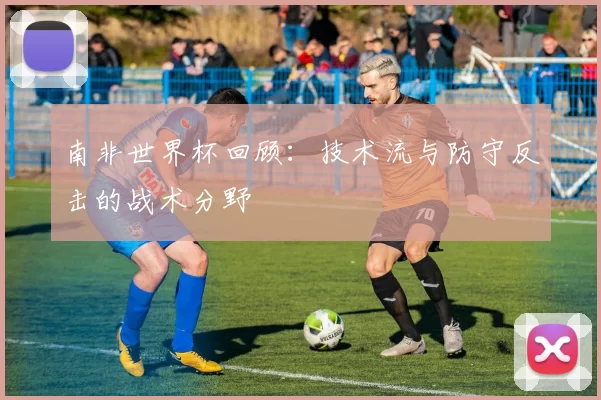 南非世界杯回顾:技术流与防守反击的战术分野