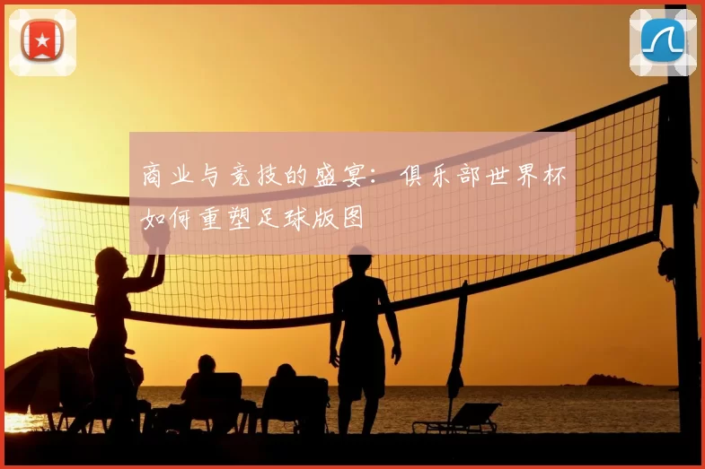 商业与竞技的盛宴：俱乐部世界杯如何重塑足球版图