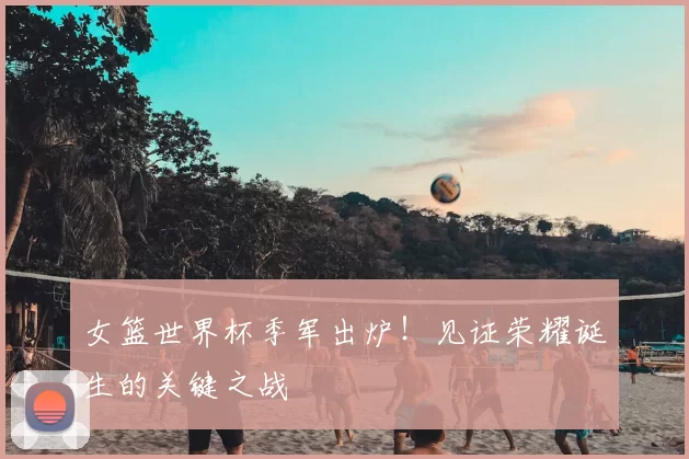 女篮世界杯季军出炉！见证荣耀诞生的关键之战