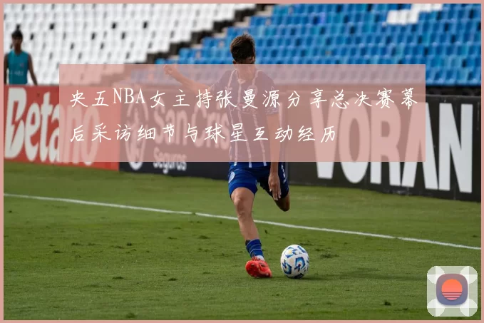 央五NBA女主持张曼源分享总决赛幕后采访细节与球星互动经历