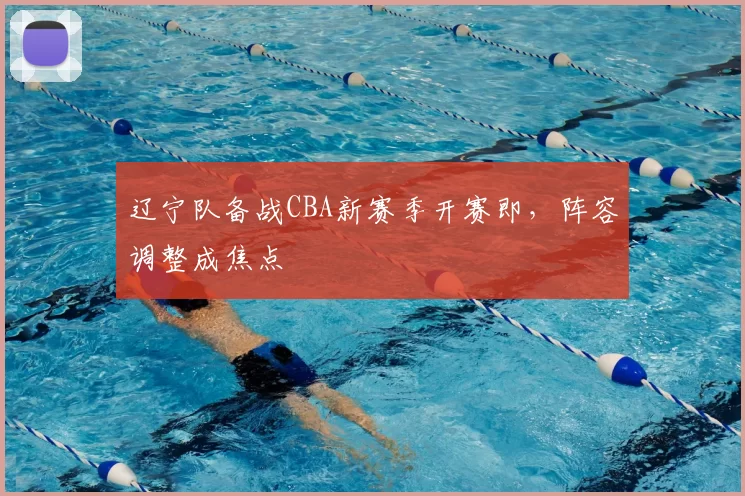 辽宁队备战CBA新赛季开赛即，阵容调整成焦点