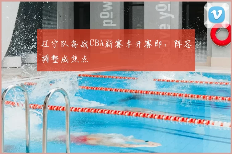 辽宁队备战CBA新赛季开赛即，阵容调整成焦点