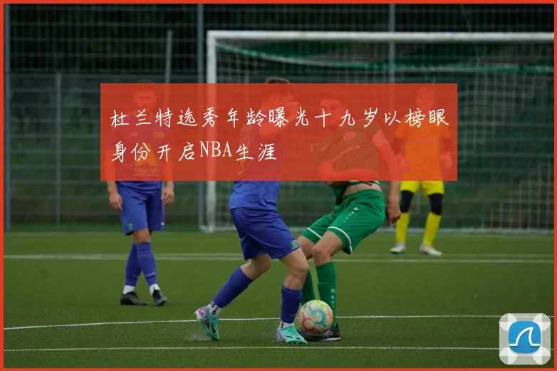 杜兰特选秀年龄曝光十九岁以榜眼身份开启NBA生涯