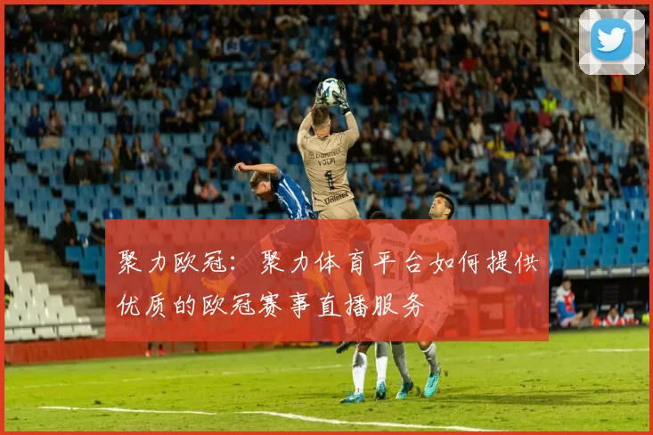 聚力欧冠:聚力体育平台如何提供优质的欧冠赛事直播服务