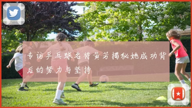 专访乒乓球名将黄芳揭秘她成功背后的努力与坚持