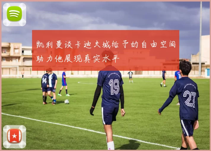 凯利曼谈卡迪夫城给予的自由空间助力他展现真实水平
