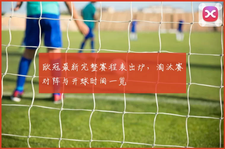 欧冠最新完整赛程表出炉，淘汰赛对阵与开球时间一览
