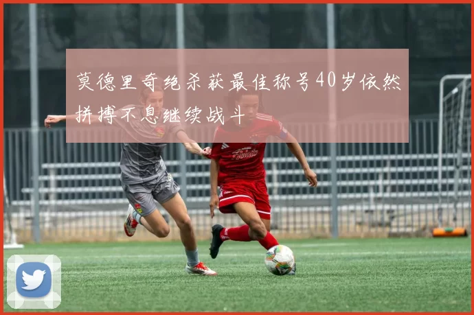 莫德里奇绝杀获最佳称号40岁依然拼搏不息继续战斗