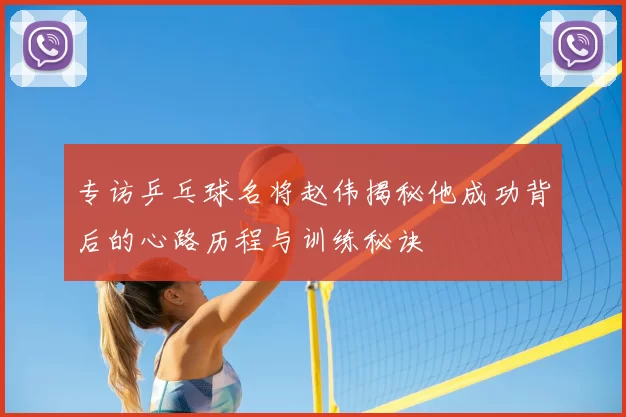 专访乒乓球名将赵伟揭秘他成功背后的心路历程与训练秘诀