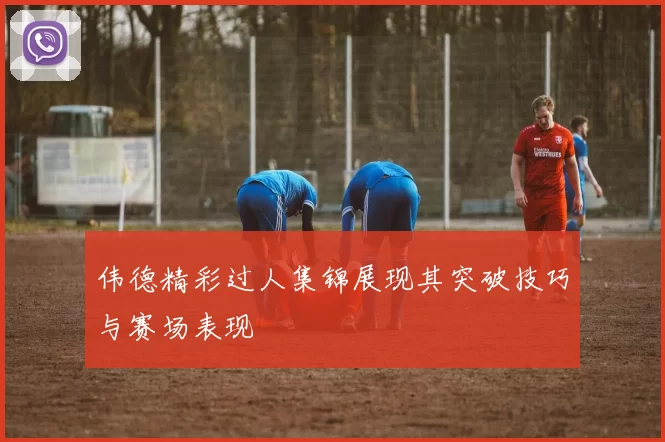 伟德精彩过人集锦展现其突破技巧与赛场表现