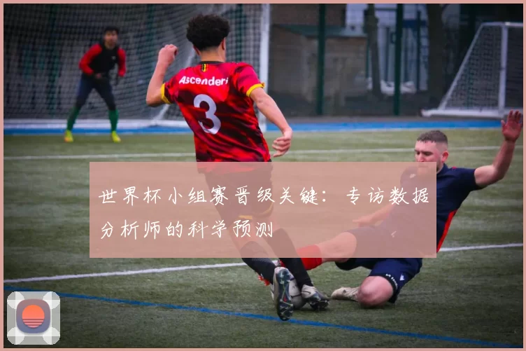 世界杯小组赛晋级关键：专访数据分析师的科学预测