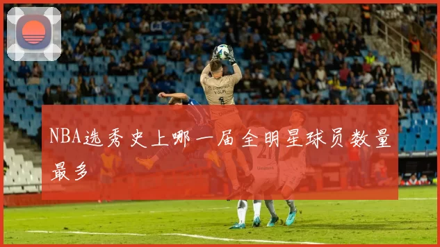 NBA选秀史上哪一届全明星球员数量最多