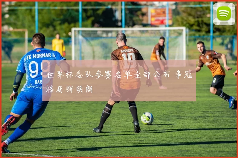 世界杯各队参赛名单全部公布 争冠格局渐明朗