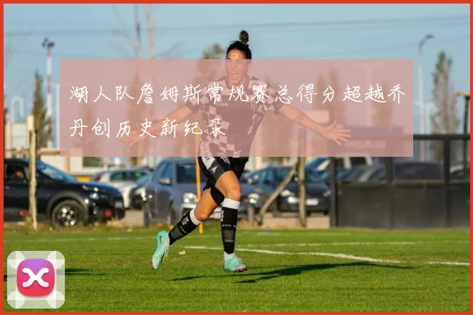 湖人队詹姆斯常规赛总得分超越乔丹创历史新纪录