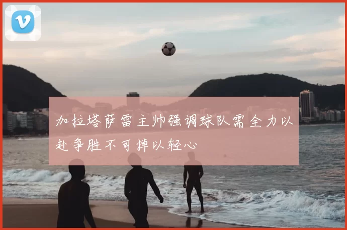 加拉塔萨雷主帅强调球队需全力以赴争胜不可掉以轻心