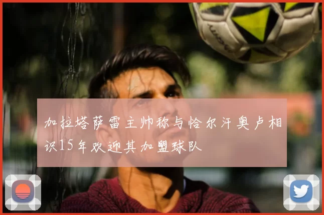 加拉塔萨雷主帅称与恰尔汗奥卢相识15年欢迎其加盟球队
