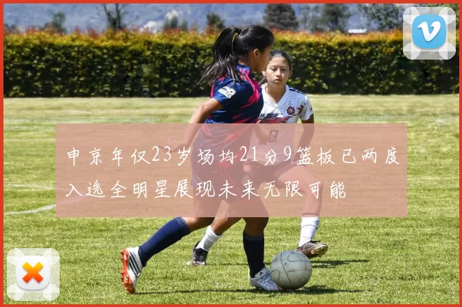 申京年仅23岁场均21分9篮板已两度入选全明星展现未来无限可能
