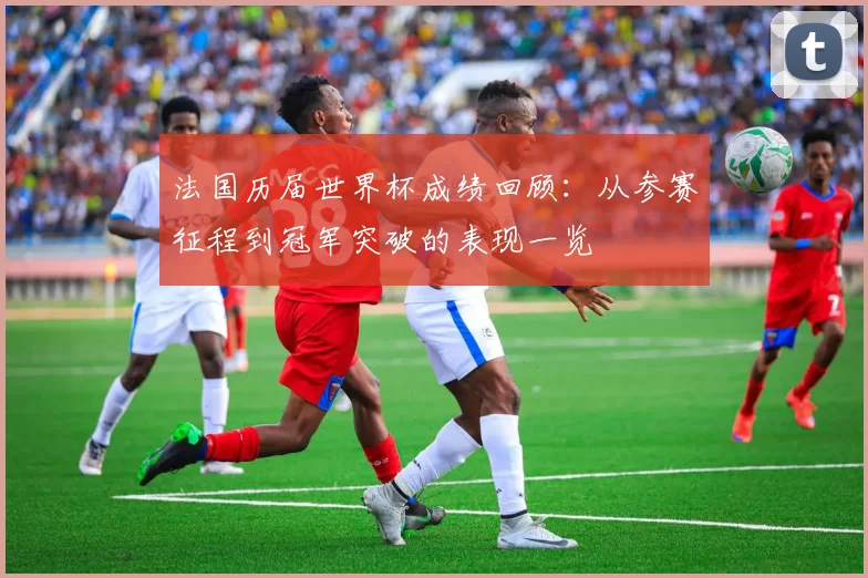 法国历届世界杯成绩回顾:从参赛征程到冠军突破的表现一览