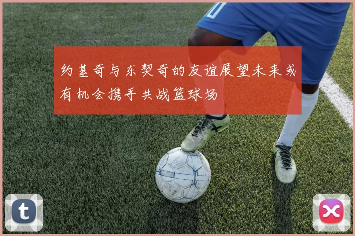 约基奇与东契奇的友谊展望未来或有机会携手共战篮球场