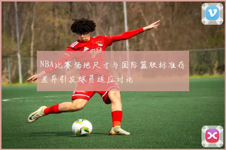 NBA比赛场地尺寸与国际篮联标准存差异引发球员适应讨论