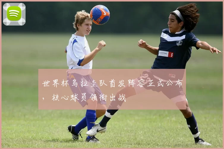 世界杯乌拉圭队首发阵容正式公布，核心球员领衔出战