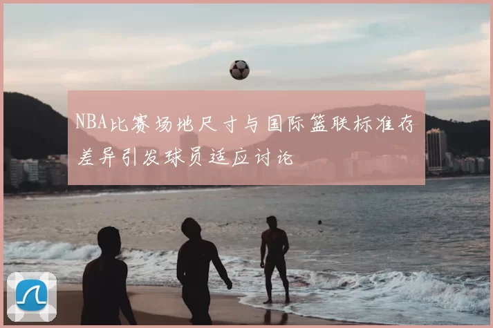 NBA比赛场地尺寸与国际篮联标准存差异引发球员适应讨论