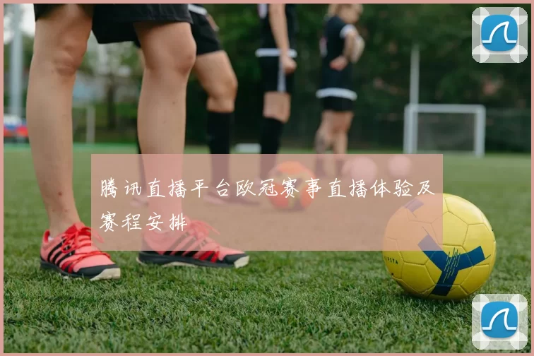 腾讯直播平台欧冠赛事直播体验及赛程安排