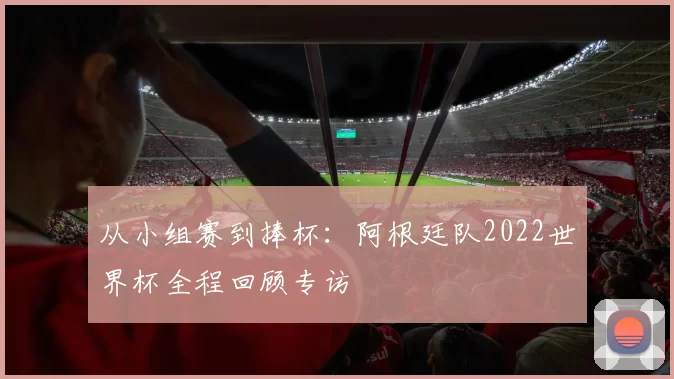 从小组赛到捧杯：阿根廷队2022世界杯全程回顾专访