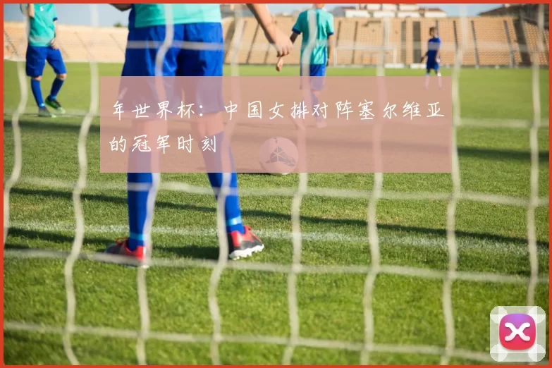 年世界杯：中国女排对阵塞尔维亚的冠军时刻