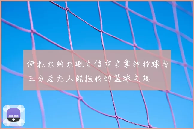 伊扎尔纳尔逊自信宣言掌控控球与三分后无人能挡我的篮球之路