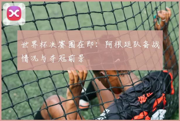 世界杯决赛圈在即:阿根廷队备战情况与夺冠前景