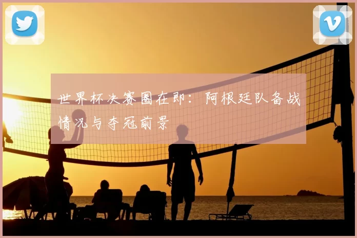 世界杯决赛圈在即:阿根廷队备战情况与夺冠前景