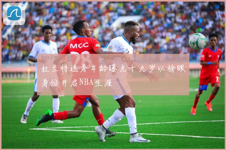 杜兰特选秀年龄曝光十九岁以榜眼身份开启NBA生涯