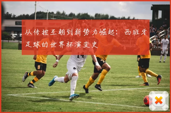 从传控王朝到新势力崛起：西班牙足球的世界杯演变史