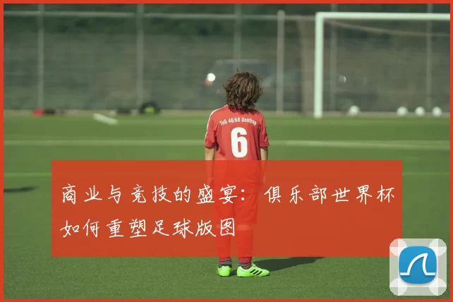 商业与竞技的盛宴：俱乐部世界杯如何重塑足球版图