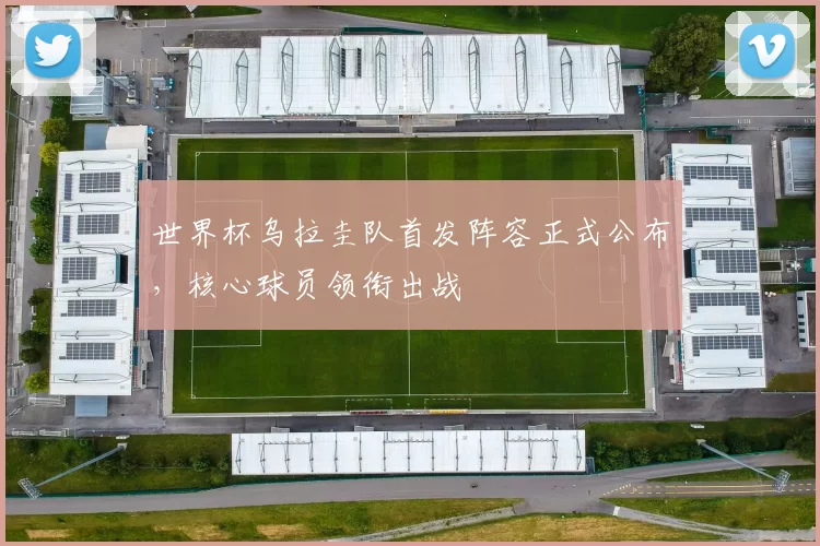 世界杯乌拉圭队首发阵容正式公布,核心球员领衔出战