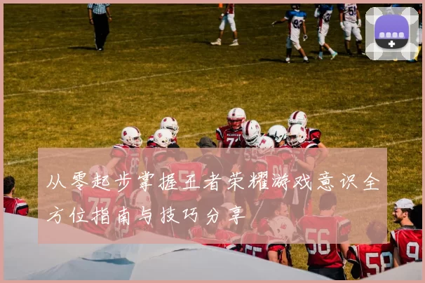 从零起步掌握王者荣耀游戏意识全方位指南与技巧分享