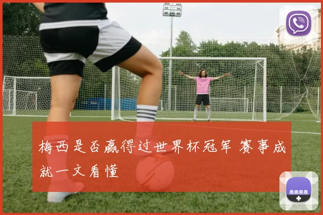 梅西是否赢得过世界杯冠军 赛事成就一文看懂