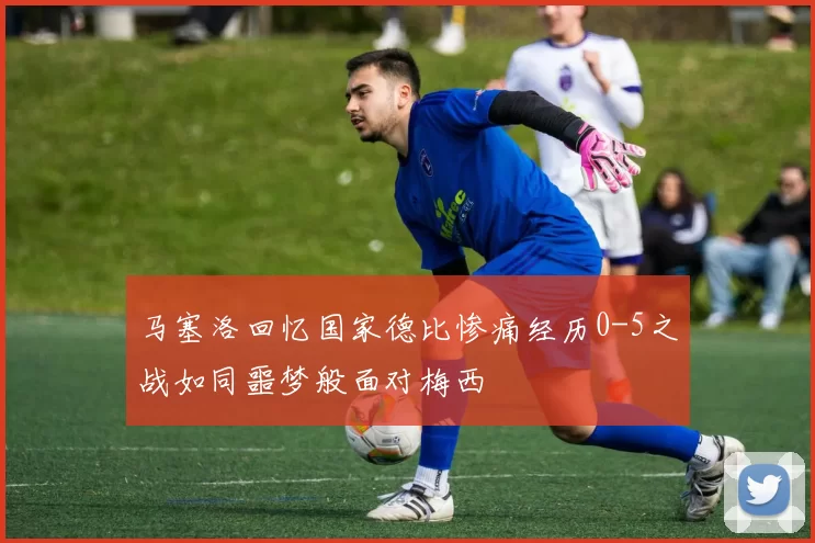 马塞洛回忆国家德比惨痛经历0-5之战如同噩梦般面对梅西
