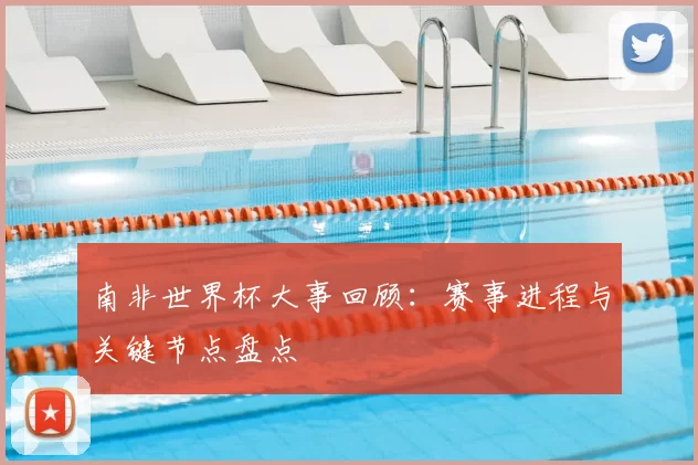 南非世界杯大事回顾：赛事进程与关键节点盘点