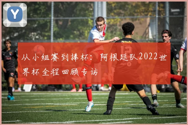 从小组赛到捧杯:阿根廷队2022世界杯全程回顾专访