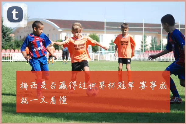 梅西是否赢得过世界杯冠军 赛事成就一文看懂