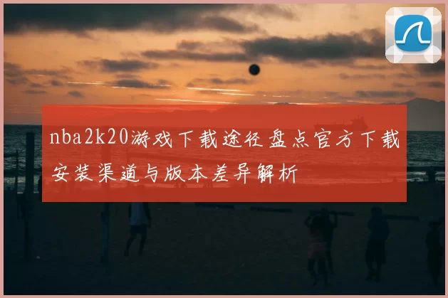 nba2k20游戏下载途径盘点官方下载安装渠道与版本差异解析