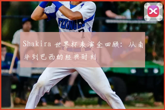 Shakira 世界杯表演全回顾：从南非到巴西的经典时刻