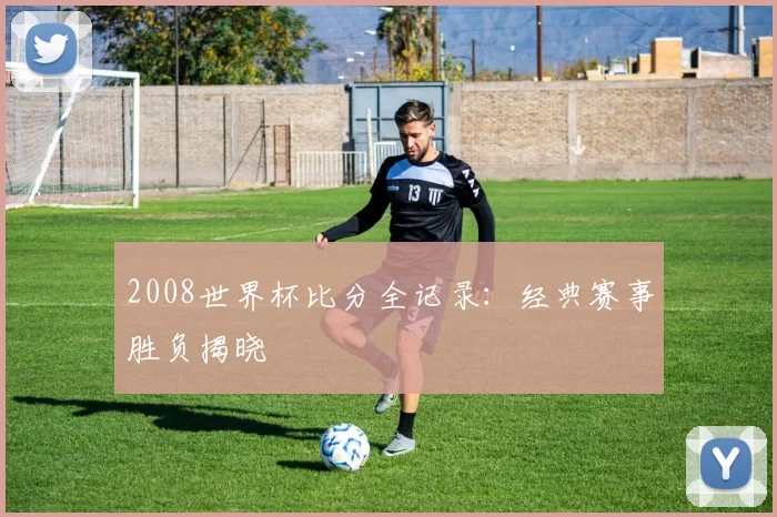 2008世界杯比分全记录：经典赛事胜负揭晓