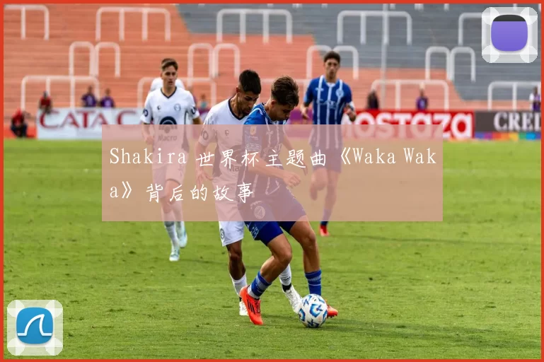 Shakira 世界杯主题曲《Waka Waka》背后的故事