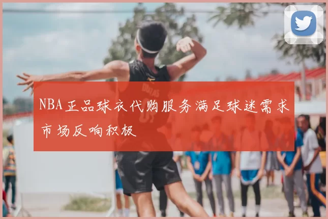 NBA正品球衣代购服务满足球迷需求市场反响积极